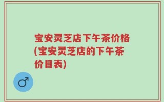 宝安灵芝店下午茶价格(宝安灵芝店的下午茶价目表)
