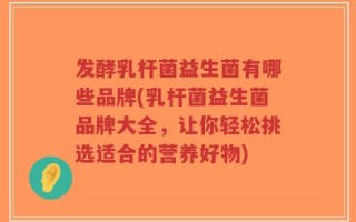 发酵乳杆菌益生菌有哪些品牌(乳杆菌益生菌品牌大全，让你轻松挑选适合的营养好物)