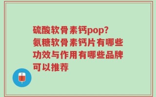 硫酸软骨素钙pop？氨糖软骨素钙片有哪些功效与作用有哪些品牌可以推荐