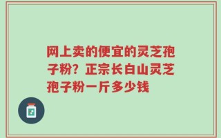 网上卖的便宜的灵芝孢子粉？正宗长白山灵芝孢子粉一斤多少钱