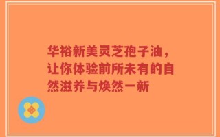 华裕新美灵芝孢子油，让你体验前所未有的自然滋养与焕然一新