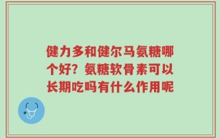 健力多和健尔马氨糖哪个好？氨糖软骨素可以长期吃吗有什么作用呢