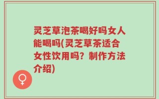 灵芝草泡茶喝好吗女人能喝吗(灵芝草茶适合女性饮用吗？制作方法介绍)