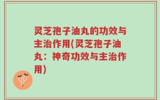灵芝孢子油丸的功效与主治作用(灵芝孢子油丸：神奇功效与主治作用)