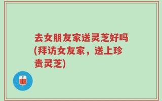 去女朋友家送灵芝好吗(拜访女友家，送上珍贵灵芝)