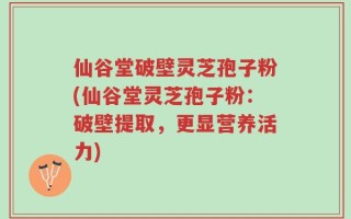 仙谷堂破壁灵芝孢子粉(仙谷堂灵芝孢子粉：破壁提取，更显营养活力)