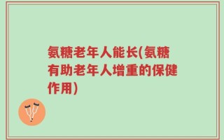 氨糖老年人能长(氨糖有助老年人增重的保健作用)