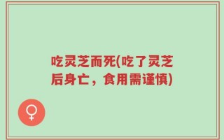 吃灵芝而死(吃了灵芝后身亡，食用需谨慎)