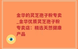 金华的灵芝孢子粉专卖_金华优质灵芝孢子粉专卖店：精选天然健康产品