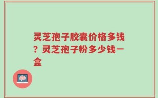 灵芝孢子胶囊价格多钱？灵芝孢子粉多少钱一盒