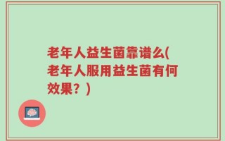 老年人益生菌靠谱么(老年人服用益生菌有何效果？)