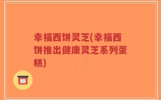 幸福西饼灵芝(幸福西饼推出健康灵芝系列蛋糕)