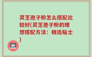 灵芝孢子粉怎么搭配比较好(灵芝孢子粉的理想搭配方法：精选贴士)