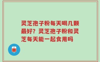 灵芝孢子粉每天喝几颗最好？灵芝孢子粉和灵芝每天能一起食用吗