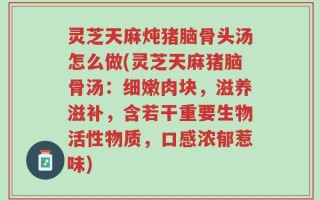 灵芝天麻炖猪脑骨头汤怎么做(灵芝天麻猪脑骨汤：细嫩肉块，滋养滋补，含若干重要生物活性物质，口感浓郁惹味)