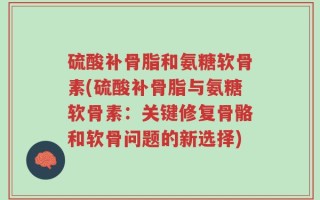 硫酸补骨脂和氨糖软骨素(硫酸补骨脂与氨糖软骨素：关键修复骨骼和软骨问题的新选择)