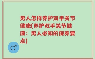 男人怎样养护双手关节健康(养护双手关节健康：男人必知的保养要点)