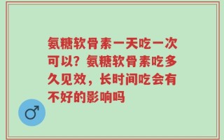 氨糖软骨素一天吃一次可以？氨糖软骨素吃多久见效，长时间吃会有不好的影响吗
