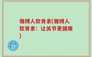 雅搏人软骨素(雅搏人软骨素：让关节更健康)
