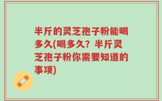 半斤的灵芝孢子粉能喝多久(喝多久？半斤灵芝孢子粉你需要知道的事项)