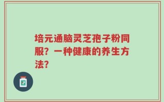 培元通脑灵芝孢子粉同服？一种健康的养生方法？