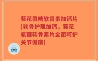 葵花氨糖软骨素加钙片(软骨护理加钙，葵花氨糖软骨素片全面呵护关节健康)