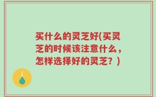 买什么的灵芝好(买灵芝的时候该注意什么，怎样选择好的灵芝？)