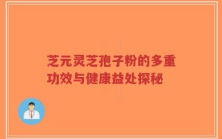 芝元灵芝孢子粉的多重功效与健康益处探秘