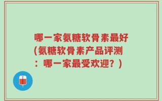 哪一家氨糖软骨素最好(氨糖软骨素产品评测：哪一家最受欢迎？)