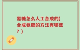 氨糖怎么人工合成的(合成氨糖的方法有哪些？)