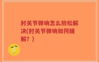 肘关节弹响怎么放松解决(肘关节弹响如何缓解？)