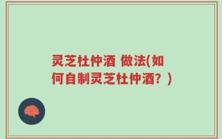 灵芝杜仲酒 做法(如何自制灵芝杜仲酒？)