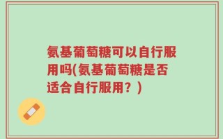 氨基葡萄糖可以自行服用吗(氨基葡萄糖是否适合自行服用？)
