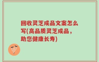 回收灵芝成品文案怎么写(高品质灵芝成品，助您健康长寿)