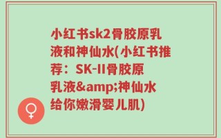 小红书sk2骨胶原乳液和神仙水(小红书推荐：SK-II骨胶原乳液&神仙水给你嫩滑婴儿肌)