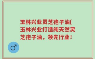 玉林兴业灵芝孢子油(玉林兴业打造纯天然灵芝孢子油，领先行业！