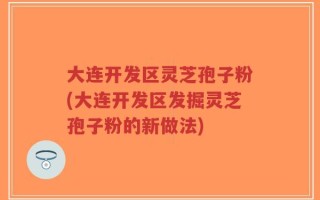 大连开发区灵芝孢子粉(大连开发区发掘灵芝孢子粉的新做法)