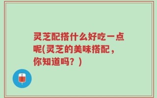 灵芝配搭什么好吃一点呢(灵芝的美味搭配，你知道吗？)