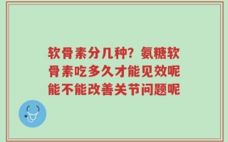 软骨素分几种？氨糖软骨素吃多久才能见效呢能不能改善关节问题呢