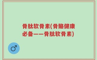 骨肽软骨素(骨骼健康必备——骨肽软骨素)