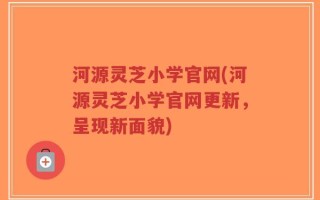 河源灵芝小学官网(河源灵芝小学官网更新，呈现新面貌)