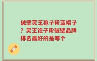 破壁灵芝孢子粉蓝帽子？灵芝饱子粉破璧品牌排名最好的是哪个