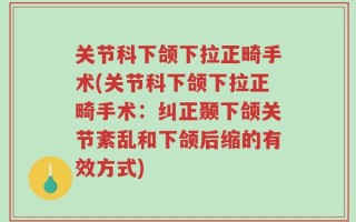 关节科下颌下拉正畸手术(关节科下颌下拉正畸手术：纠正颞下颌关节紊乱和下颌后缩的有效方式)