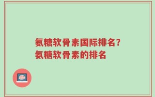 氨糖软骨素国际排名？氨糖软骨素的排名