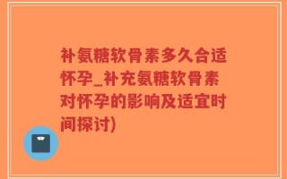 补氨糖软骨素多久合适怀孕_补充氨糖软骨素对怀孕的影响及适宜时间探讨)