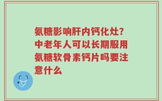 氨糖影响肝内钙化灶？中老年人可以长期服用氨糖软骨素钙片吗要注意什么