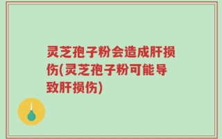 灵芝孢子粉会造成肝损伤(灵芝孢子粉可能导致肝损伤)
