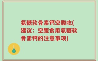 氨糖软骨素钙空腹吃(建议：空腹食用氨糖软骨素钙的注意事项)