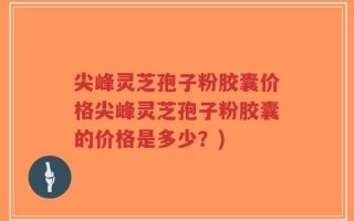 尖峰灵芝孢子粉胶囊价格尖峰灵芝孢子粉胶囊的价格是多少？)