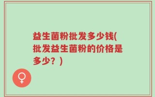 益生菌粉批发多少钱(批发益生菌粉的价格是多少？)